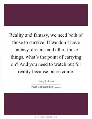 Reality and fantasy, we need both of those to survive. If we don’t have fantasy, dreams and all of those things, what’s the point of carrying on? And you need to watch out for reality because buses come Picture Quote #1