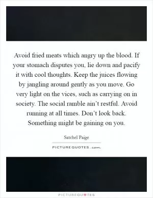 Avoid fried meats which angry up the blood. If your stomach disputes you, lie down and pacify it with cool thoughts. Keep the juices flowing by jangling around gently as you move. Go very light on the vices, such as carrying on in society. The social ramble ain’t restful. Avoid running at all times. Don’t look back. Something might be gaining on you Picture Quote #1