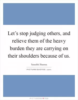 Let’s stop judging others, and relieve them of the heavy burden they are carrying on their shoulders because of us Picture Quote #1
