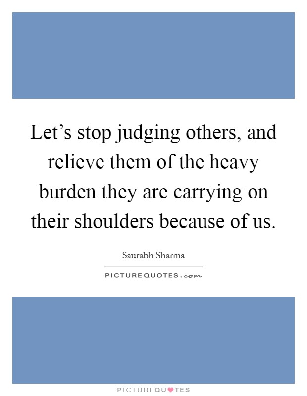 Let's stop judging others, and relieve them of the heavy burden they are carrying on their shoulders because of us. Picture Quote #1