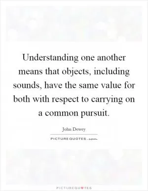 Understanding one another means that objects, including sounds, have the same value for both with respect to carrying on a common pursuit Picture Quote #1