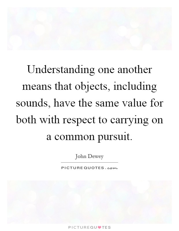 Understanding one another means that objects, including sounds, have the same value for both with respect to carrying on a common pursuit. Picture Quote #1