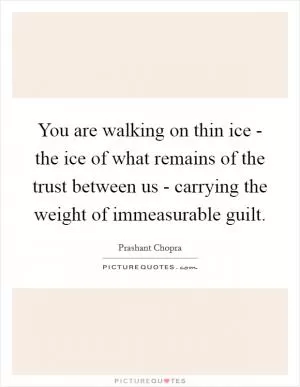 You are walking on thin ice - the ice of what remains of the trust between us - carrying the weight of immeasurable guilt Picture Quote #1