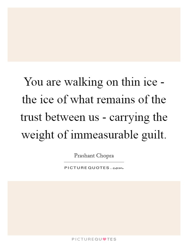 You are walking on thin ice - the ice of what remains of the trust between us - carrying the weight of immeasurable guilt. Picture Quote #1