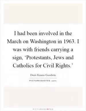 I had been involved in the March on Washington in 1963. I was with friends carrying a sign, ‘Protestants, Jews and Catholics for Civil Rights.’ Picture Quote #1