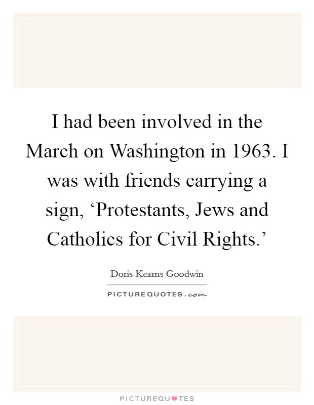 I had been involved in the March on Washington in 1963. I was with friends carrying a sign, ‘Protestants, Jews and Catholics for Civil Rights.' Picture Quote #1
