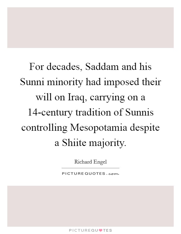 For decades, Saddam and his Sunni minority had imposed their will on Iraq, carrying on a 14-century tradition of Sunnis controlling Mesopotamia despite a Shiite majority. Picture Quote #1