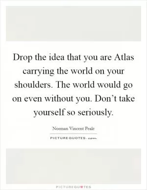 Drop the idea that you are Atlas carrying the world on your shoulders. The world would go on even without you. Don’t take yourself so seriously Picture Quote #1