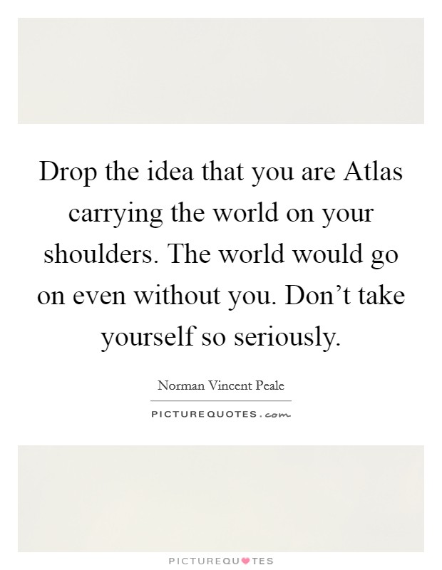 Drop the idea that you are Atlas carrying the world on your shoulders. The world would go on even without you. Don't take yourself so seriously. Picture Quote #1