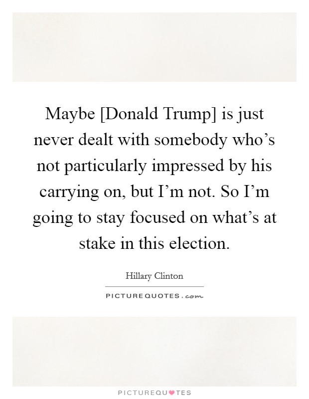 Maybe [Donald Trump] is just never dealt with somebody who's not particularly impressed by his carrying on, but I'm not. So I'm going to stay focused on what's at stake in this election. Picture Quote #1