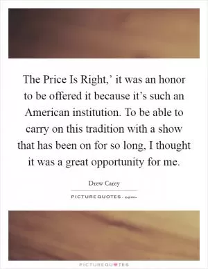 The Price Is Right,’ it was an honor to be offered it because it’s such an American institution. To be able to carry on this tradition with a show that has been on for so long, I thought it was a great opportunity for me Picture Quote #1