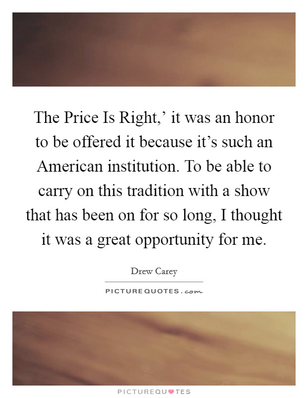 The Price Is Right,' it was an honor to be offered it because it's such an American institution. To be able to carry on this tradition with a show that has been on for so long, I thought it was a great opportunity for me. Picture Quote #1