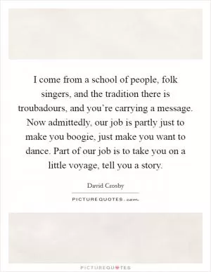 I come from a school of people, folk singers, and the tradition there is troubadours, and you’re carrying a message. Now admittedly, our job is partly just to make you boogie, just make you want to dance. Part of our job is to take you on a little voyage, tell you a story Picture Quote #1