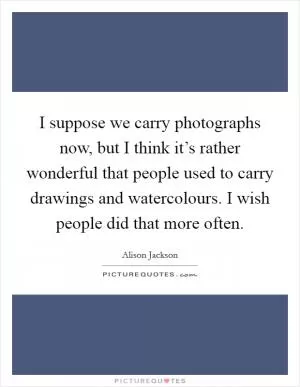 I suppose we carry photographs now, but I think it’s rather wonderful that people used to carry drawings and watercolours. I wish people did that more often Picture Quote #1