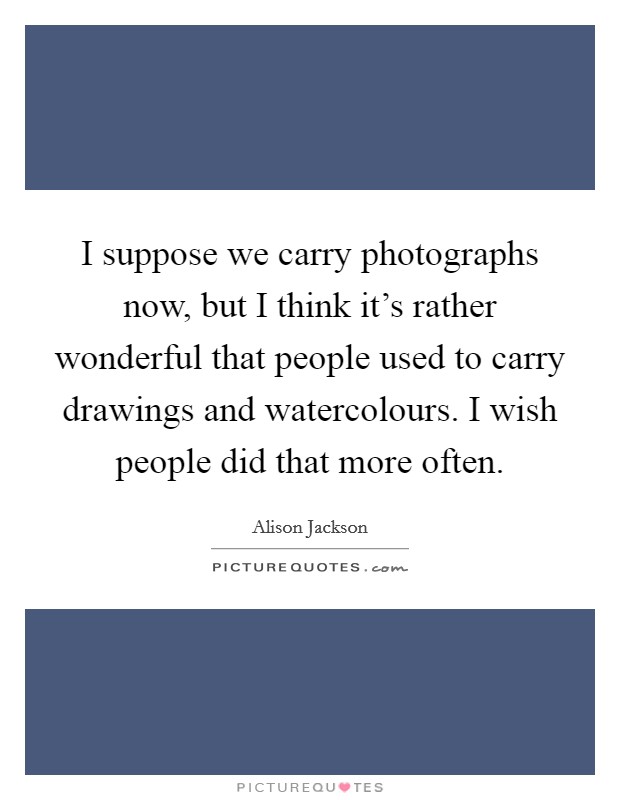 I suppose we carry photographs now, but I think it's rather wonderful that people used to carry drawings and watercolours. I wish people did that more often. Picture Quote #1
