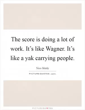 The score is doing a lot of work. It’s like Wagner. It’s like a yak carrying people Picture Quote #1