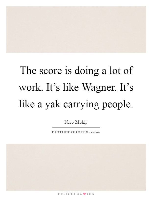 The score is doing a lot of work. It's like Wagner. It's like a yak carrying people. Picture Quote #1