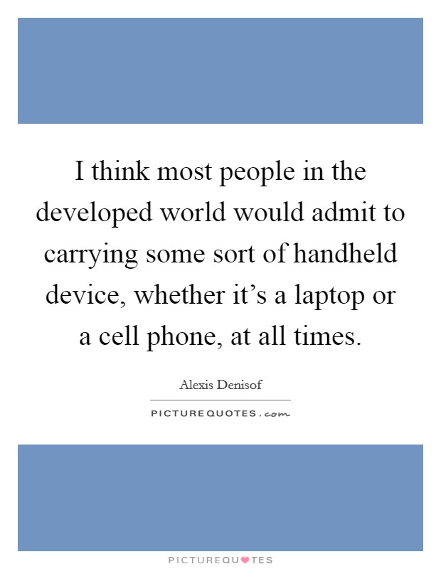 I think most people in the developed world would admit to carrying some sort of handheld device, whether it's a laptop or a cell phone, at all times. Picture Quote #1