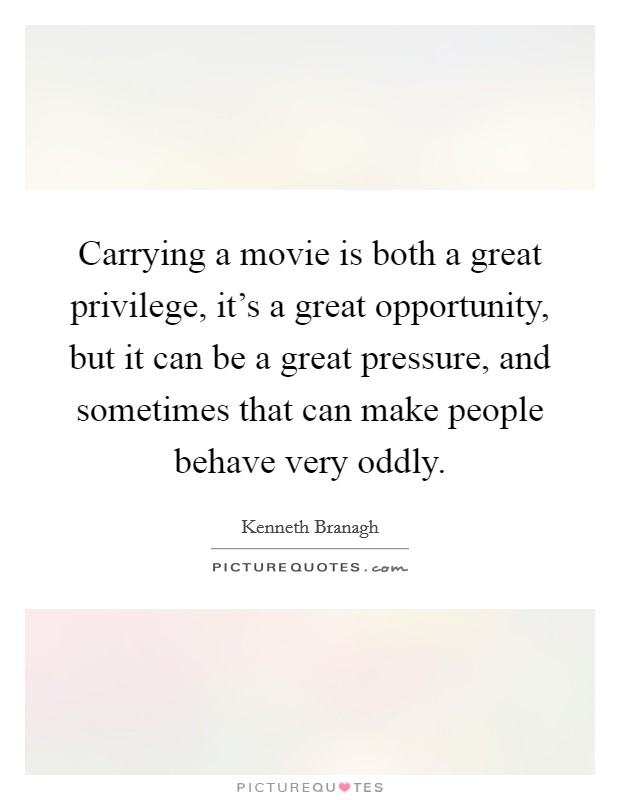 Carrying a movie is both a great privilege, it's a great opportunity, but it can be a great pressure, and sometimes that can make people behave very oddly. Picture Quote #1