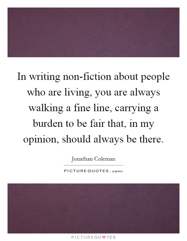 In writing non-fiction about people who are living, you are always walking a fine line, carrying a burden to be fair that, in my opinion, should always be there. Picture Quote #1