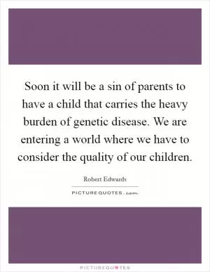 Soon it will be a sin of parents to have a child that carries the heavy burden of genetic disease. We are entering a world where we have to consider the quality of our children Picture Quote #1