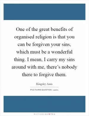 One of the great benefits of organised religion is that you can be forgiven your sins, which must be a wonderful thing. I mean, I carry my sins around with me, there’s nobody there to forgive them Picture Quote #1