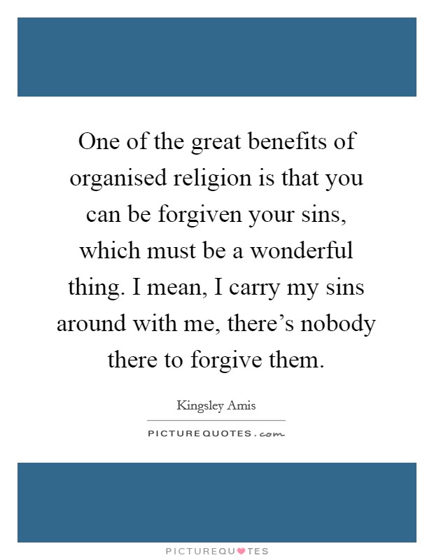 One of the great benefits of organised religion is that you can be forgiven your sins, which must be a wonderful thing. I mean, I carry my sins around with me, there's nobody there to forgive them. Picture Quote #1