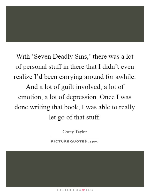 With ‘Seven Deadly Sins,' there was a lot of personal stuff in there that I didn't even realize I'd been carrying around for awhile. And a lot of guilt involved, a lot of emotion, a lot of depression. Once I was done writing that book, I was able to really let go of that stuff. Picture Quote #1