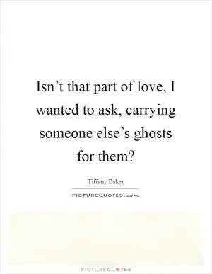 Isn’t that part of love, I wanted to ask, carrying someone else’s ghosts for them? Picture Quote #1