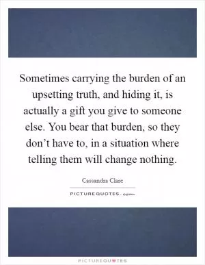 Sometimes carrying the burden of an upsetting truth, and hiding it, is actually a gift you give to someone else. You bear that burden, so they don’t have to, in a situation where telling them will change nothing Picture Quote #1