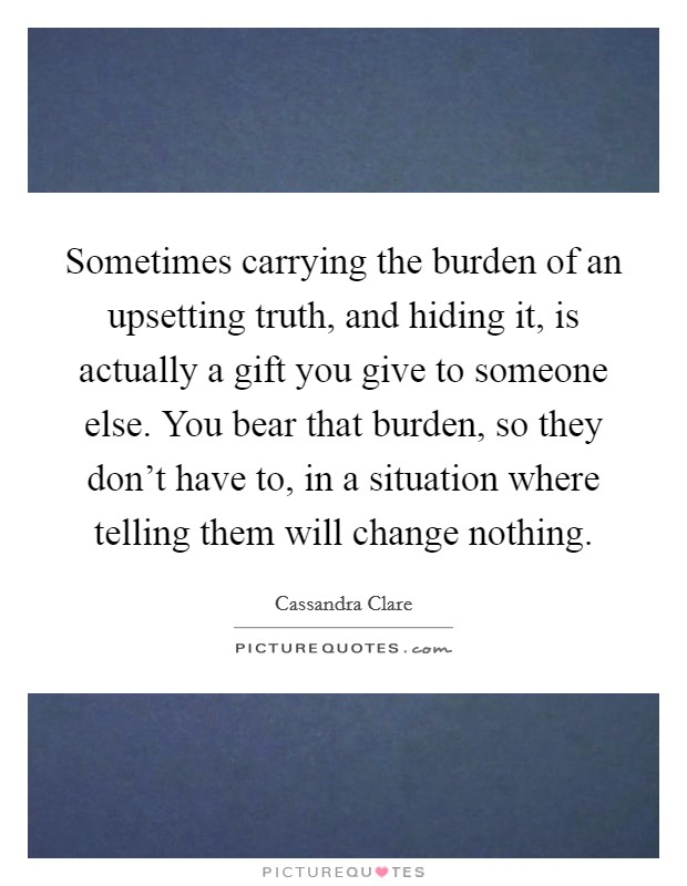 Sometimes carrying the burden of an upsetting truth, and hiding it, is actually a gift you give to someone else. You bear that burden, so they don't have to, in a situation where telling them will change nothing. Picture Quote #1