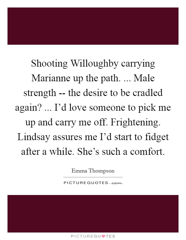 Shooting Willoughby carrying Marianne up the path. ... Male strength -- the desire to be cradled again? ... I'd love someone to pick me up and carry me off. Frightening. Lindsay assures me I'd start to fidget after a while. She's such a comfort. Picture Quote #1