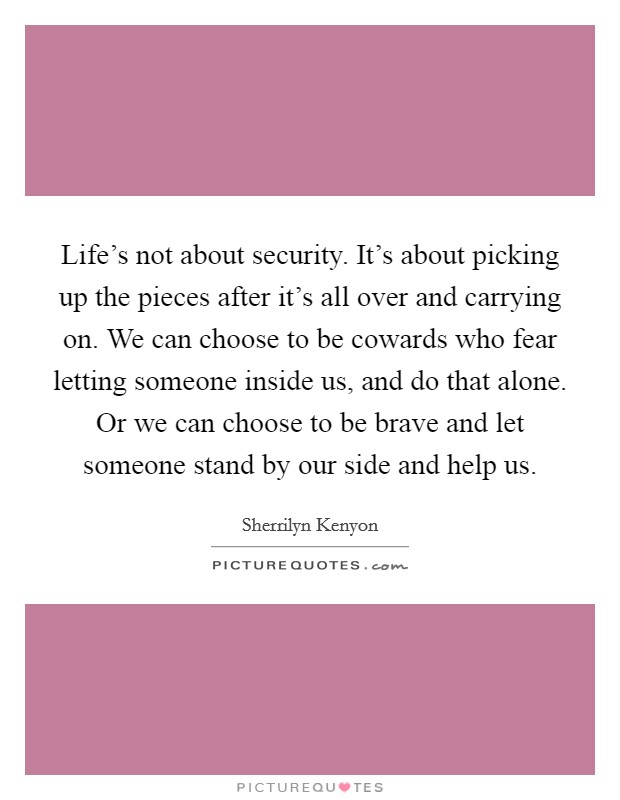 Life's not about security. It's about picking up the pieces after it's all over and carrying on. We can choose to be cowards who fear letting someone inside us, and do that alone. Or we can choose to be brave and let someone stand by our side and help us. Picture Quote #1