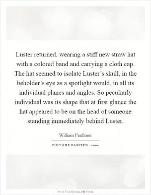 Luster returned, wearing a stiff new straw hat with a colored band and carrying a cloth cap. The hat seemed to isolate Luster’s skull, in the beholder’s eye as a spotlight would, in all its individual planes and angles. So peculiarly individual was its shape that at first glance the hat appeared to be on the head of someone standing immediately behind Luster Picture Quote #1