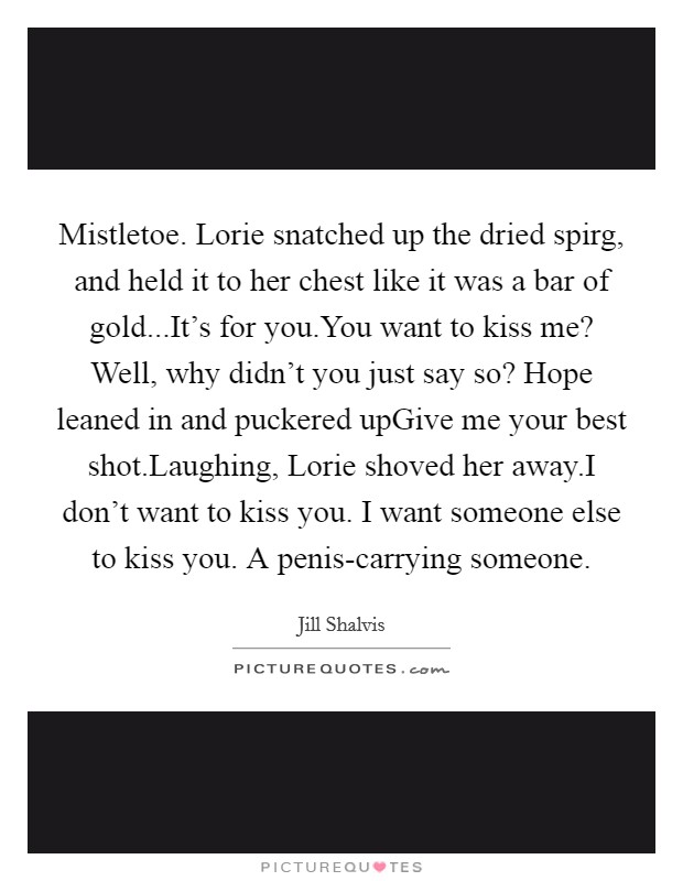 Mistletoe. Lorie snatched up the dried spirg, and held it to her chest like it was a bar of gold...It's for you.You want to kiss me? Well, why didn't you just say so? Hope leaned in and puckered upGive me your best shot.Laughing, Lorie shoved her away.I don't want to kiss you. I want someone else to kiss you. A penis-carrying someone. Picture Quote #1