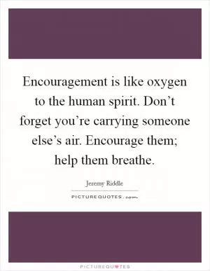Encouragement is like oxygen to the human spirit. Don’t forget you’re carrying someone else’s air. Encourage them; help them breathe Picture Quote #1