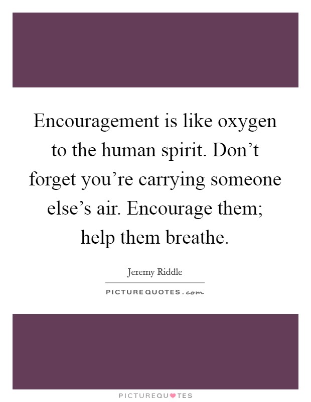 Encouragement is like oxygen to the human spirit. Don't forget you're carrying someone else's air. Encourage them; help them breathe. Picture Quote #1