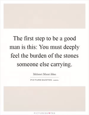 The first step to be a good man is this: You must deeply feel the burden of the stones someone else carrying Picture Quote #1