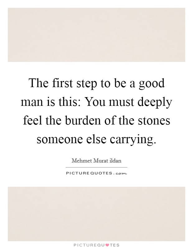 The first step to be a good man is this: You must deeply feel the burden of the stones someone else carrying. Picture Quote #1
