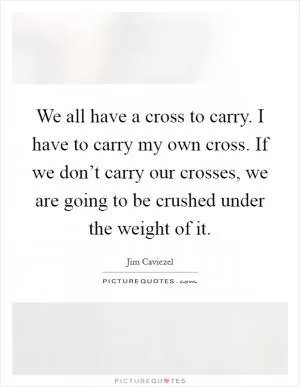 We all have a cross to carry. I have to carry my own cross. If we don’t carry our crosses, we are going to be crushed under the weight of it Picture Quote #1