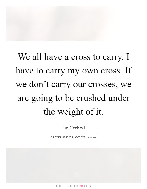 We all have a cross to carry. I have to carry my own cross. If we don't carry our crosses, we are going to be crushed under the weight of it. Picture Quote #1