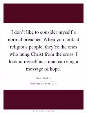 I don’t like to consider myself a normal preacher. When you look at religious people, they’re the ones who hung Christ from the cross. I look at myself as a man carrying a message of hope Picture Quote #1