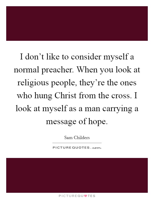 I don't like to consider myself a normal preacher. When you look at religious people, they're the ones who hung Christ from the cross. I look at myself as a man carrying a message of hope. Picture Quote #1