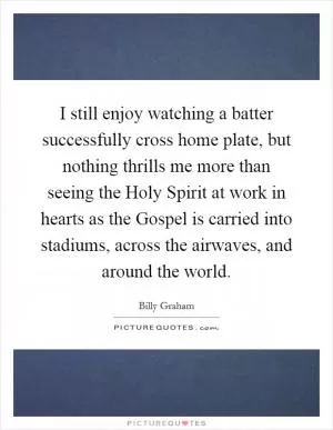 I still enjoy watching a batter successfully cross home plate, but nothing thrills me more than seeing the Holy Spirit at work in hearts as the Gospel is carried into stadiums, across the airwaves, and around the world Picture Quote #1