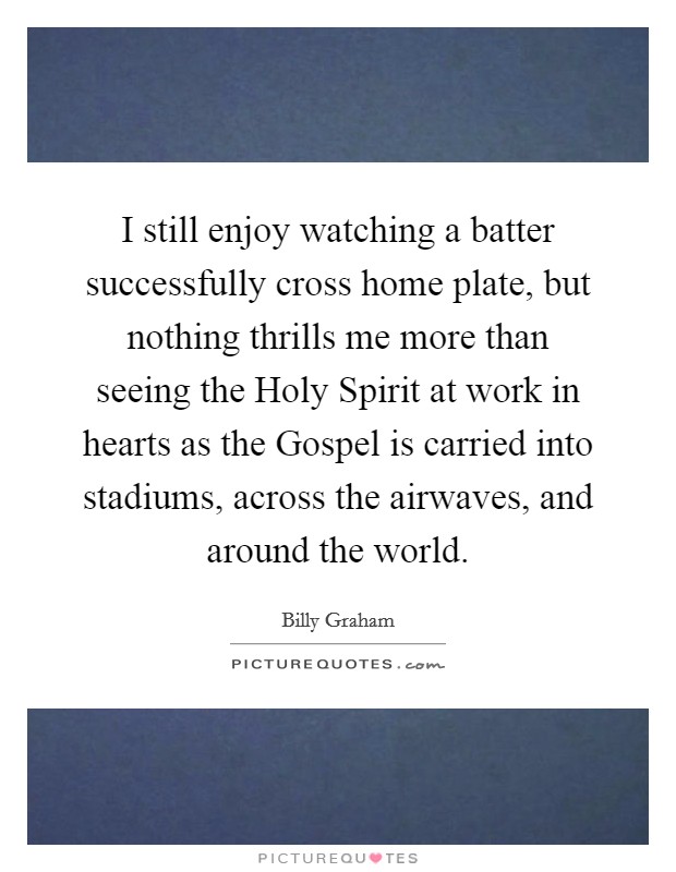 I still enjoy watching a batter successfully cross home plate, but nothing thrills me more than seeing the Holy Spirit at work in hearts as the Gospel is carried into stadiums, across the airwaves, and around the world. Picture Quote #1