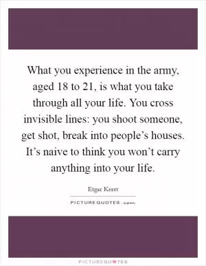 What you experience in the army, aged 18 to 21, is what you take through all your life. You cross invisible lines: you shoot someone, get shot, break into people’s houses. It’s naive to think you won’t carry anything into your life Picture Quote #1
