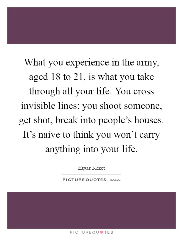 What you experience in the army, aged 18 to 21, is what you take through all your life. You cross invisible lines: you shoot someone, get shot, break into people's houses. It's naive to think you won't carry anything into your life. Picture Quote #1