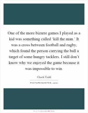One of the more bizarre games I played as a kid was something called ‘kill the man.’ It was a cross between football and rugby, which found the person carrying the ball a target of some hungry tacklers. I still don’t know why we enjoyed the game because it was impossible to win Picture Quote #1