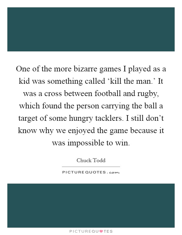 One of the more bizarre games I played as a kid was something called ‘kill the man.' It was a cross between football and rugby, which found the person carrying the ball a target of some hungry tacklers. I still don't know why we enjoyed the game because it was impossible to win. Picture Quote #1