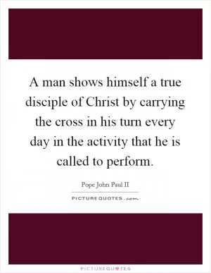 A man shows himself a true disciple of Christ by carrying the cross in his turn every day in the activity that he is called to perform Picture Quote #1